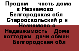 Продам 1.2 часть дома в Незнамово. - Белгородская обл., Старооскольский р-н, Незнамово с. Недвижимость » Дома, коттеджи, дачи обмен   . Белгородская обл.